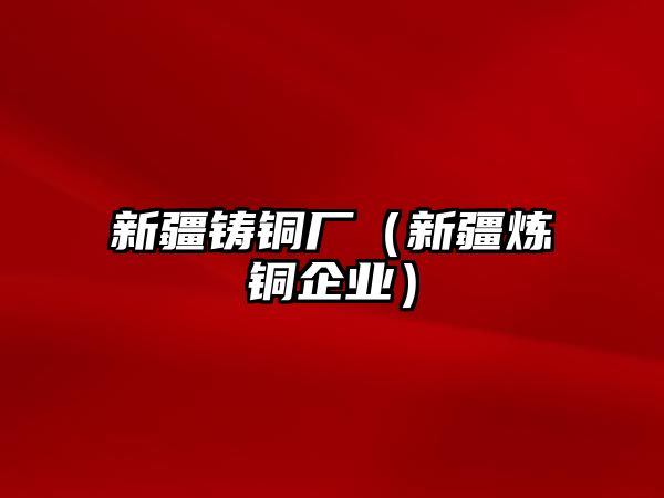 新疆鑄銅廠（新疆煉銅企業(yè)）