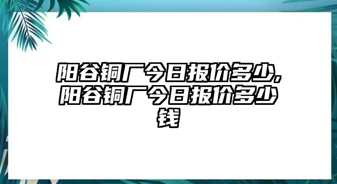 陽谷銅廠今日報(bào)價(jià)多少,陽谷銅廠今日報(bào)價(jià)多少錢