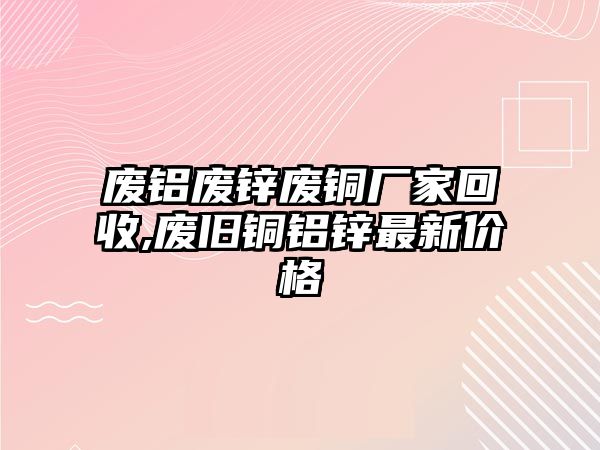 廢鋁廢鋅廢銅廠家回收,廢舊銅鋁鋅最新價格