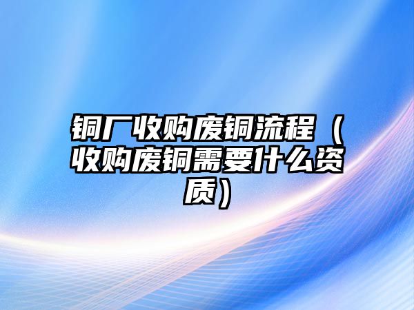 銅廠收購廢銅流程（收購廢銅需要什么資質(zhì)）