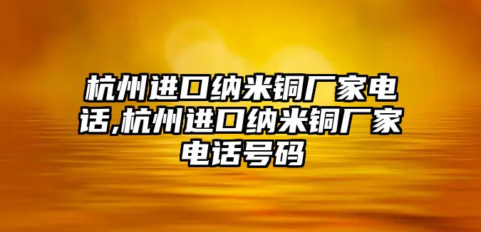 杭州進(jìn)口納米銅廠家電話,杭州進(jìn)口納米銅廠家電話號碼