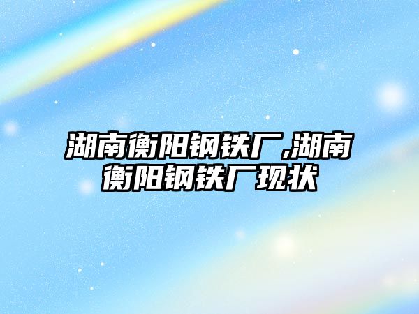 湖南衡陽鋼鐵廠,湖南衡陽鋼鐵廠現(xiàn)狀