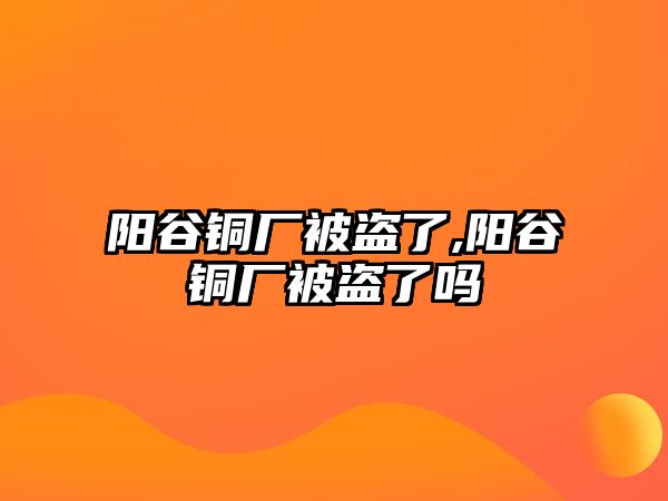 陽谷銅廠被盜了,陽谷銅廠被盜了嗎