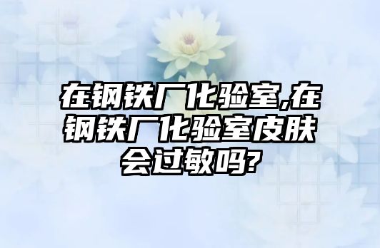 在鋼鐵廠化驗(yàn)室,在鋼鐵廠化驗(yàn)室皮膚會(huì)過敏嗎?