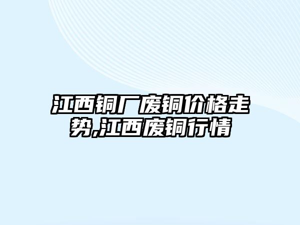 江西銅廠廢銅價(jià)格走勢(shì),江西廢銅行情