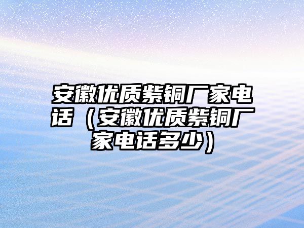 安徽優(yōu)質(zhì)紫銅廠家電話（安徽優(yōu)質(zhì)紫銅廠家電話多少）