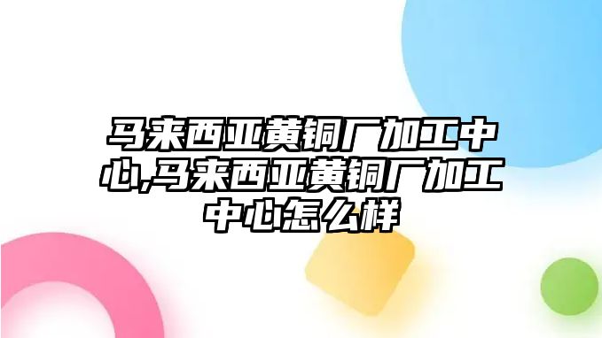 馬來西亞黃銅廠加工中心,馬來西亞黃銅廠加工中心怎么樣