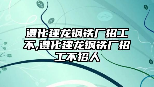 遵化建龍鋼鐵廠招工不,遵化建龍鋼鐵廠招工不招人