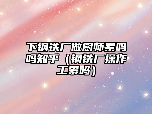 下鋼鐵廠做廚師累嗎嗎知乎（鋼鐵廠操作工累嗎）