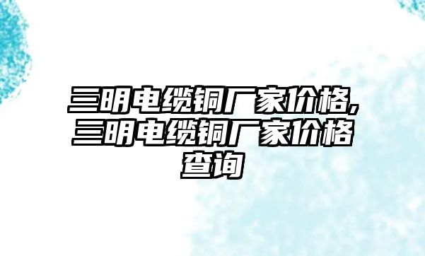 三明電纜銅廠家價(jià)格,三明電纜銅廠家價(jià)格查詢