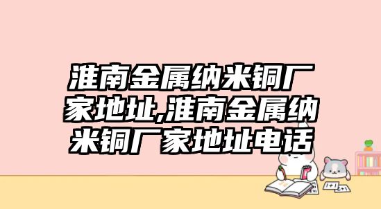 淮南金屬納米銅廠家地址,淮南金屬納米銅廠家地址電話