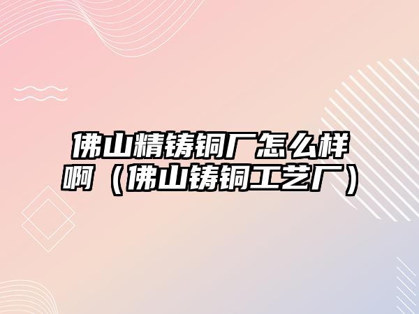 佛山精鑄銅廠怎么樣啊（佛山鑄銅工藝廠）