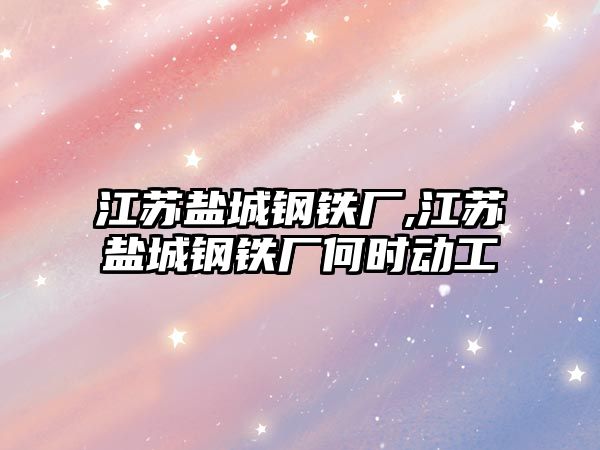 江蘇鹽城鋼鐵廠,江蘇鹽城鋼鐵廠何時動工