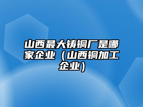 山西最大鑄銅廠是哪家企業(yè)（山西銅加工企業(yè)）