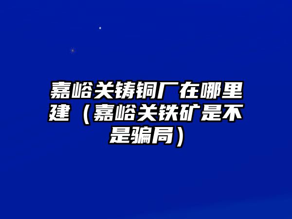 嘉峪關(guān)鑄銅廠在哪里建（嘉峪關(guān)鐵礦是不是騙局）