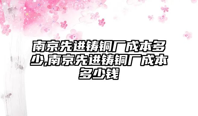 南京先進(jìn)鑄銅廠成本多少,南京先進(jìn)鑄銅廠成本多少錢