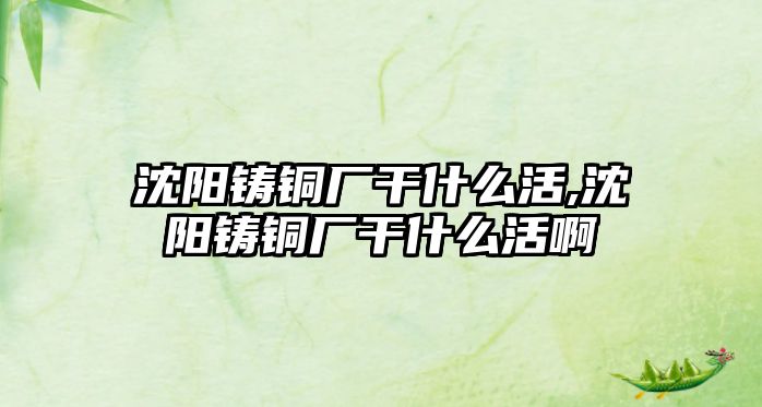 沈陽鑄銅廠干什么活,沈陽鑄銅廠干什么活啊