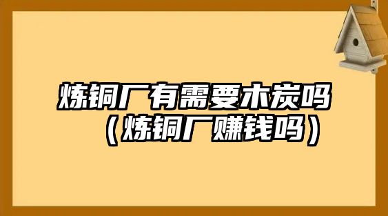 煉銅廠有需要木炭嗎（煉銅廠賺錢嗎）