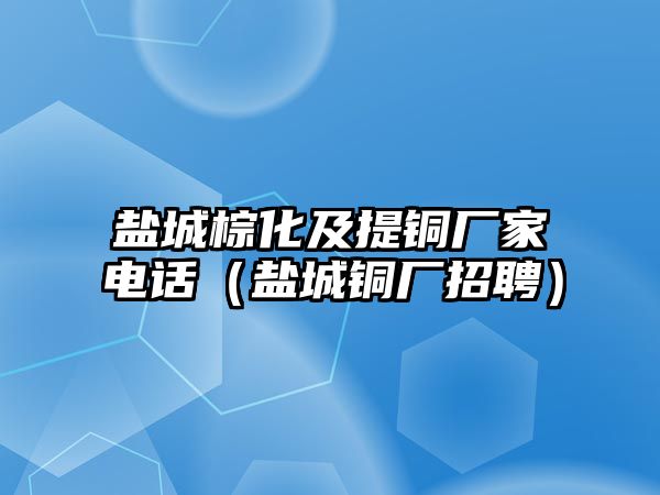 鹽城棕化及提銅廠家電話（鹽城銅廠招聘）