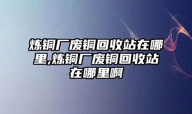 煉銅廠廢銅回收站在哪里,煉銅廠廢銅回收站在哪里啊