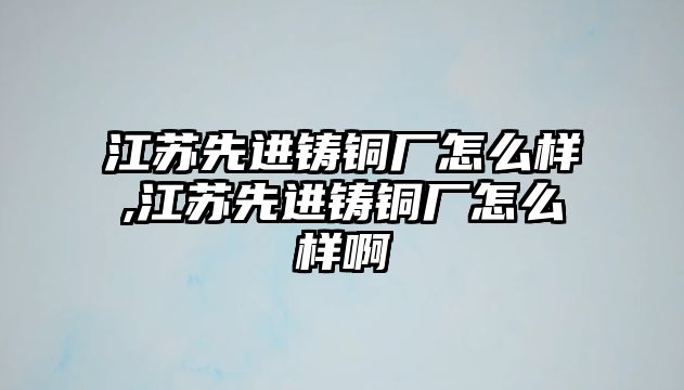 江蘇先進(jìn)鑄銅廠怎么樣,江蘇先進(jìn)鑄銅廠怎么樣啊