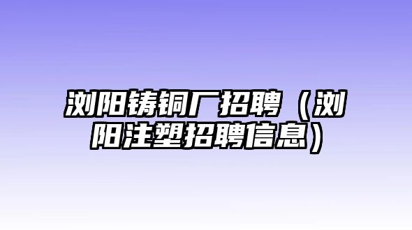 瀏陽(yáng)鑄銅廠招聘（瀏陽(yáng)注塑招聘信息）