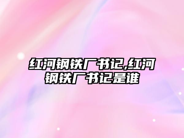 紅河鋼鐵廠書記,紅河鋼鐵廠書記是誰