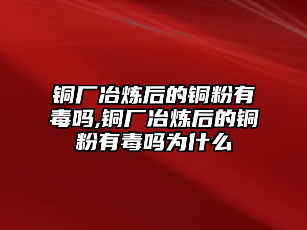 銅廠冶煉后的銅粉有毒嗎,銅廠冶煉后的銅粉有毒嗎為什么