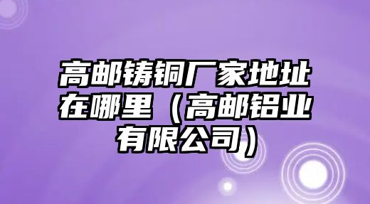 高郵鑄銅廠家地址在哪里（高郵鋁業(yè)有限公司）