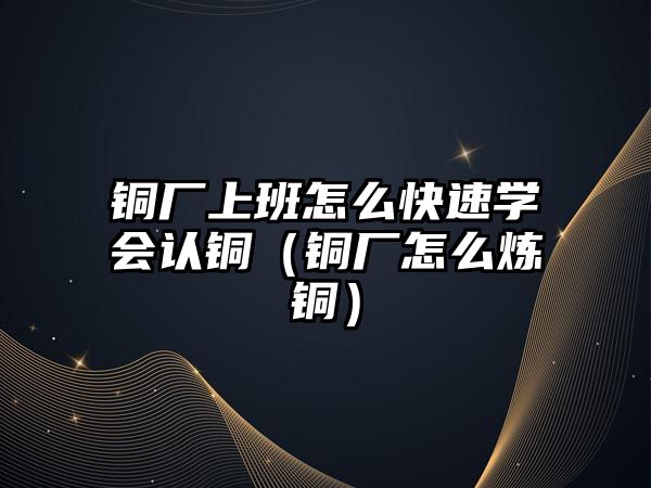 銅廠上班怎么快速學(xué)會認銅（銅廠怎么煉銅）