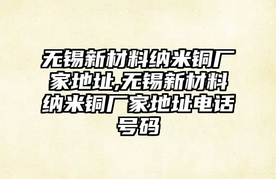 無錫新材料納米銅廠家地址,無錫新材料納米銅廠家地址電話號碼