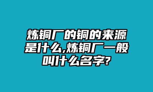 煉銅廠的銅的來源是什么,煉銅廠一般叫什么名字?