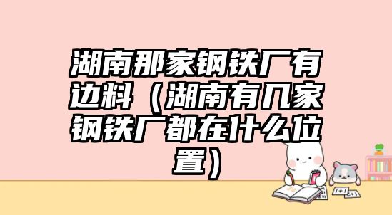 湖南那家鋼鐵廠有邊料（湖南有幾家鋼鐵廠都在什么位置）