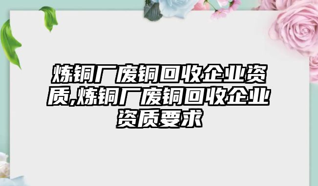 煉銅廠廢銅回收企業(yè)資質(zhì),煉銅廠廢銅回收企業(yè)資質(zhì)要求