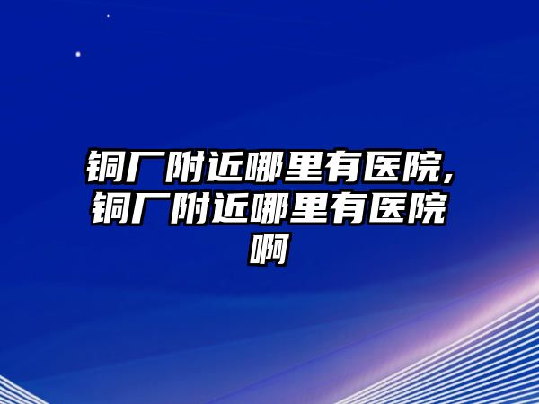 銅廠附近哪里有醫(yī)院,銅廠附近哪里有醫(yī)院啊