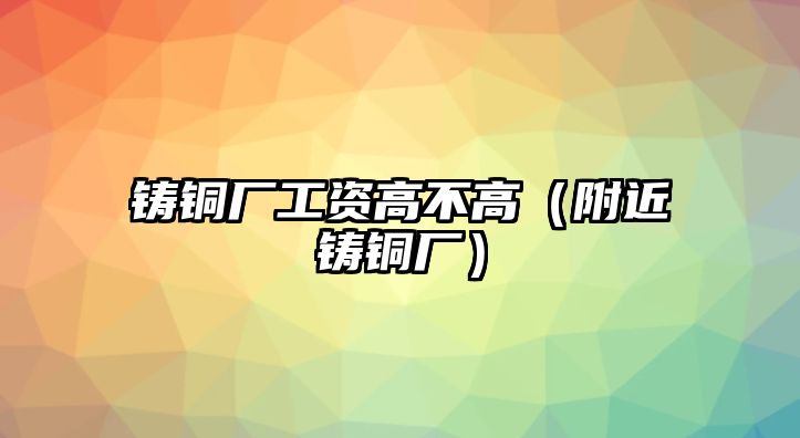 鑄銅廠工資高不高（附近鑄銅廠）