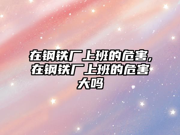 在鋼鐵廠上班的危害,在鋼鐵廠上班的危害大嗎