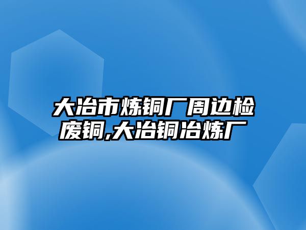 大冶市煉銅廠周邊檢廢銅,大冶銅冶煉廠