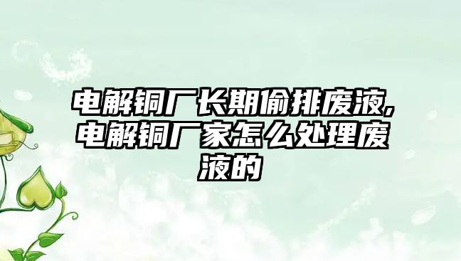 電解銅廠長期偷排廢液,電解銅廠家怎么處理廢液的