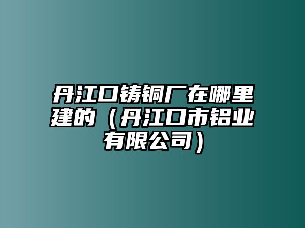 丹江口鑄銅廠在哪里建的（丹江口市鋁業(yè)有限公司）