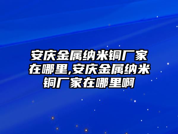 安慶金屬納米銅廠家在哪里,安慶金屬納米銅廠家在哪里啊