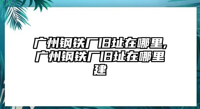 廣州鋼鐵廠舊址在哪里,廣州鋼鐵廠舊址在哪里建