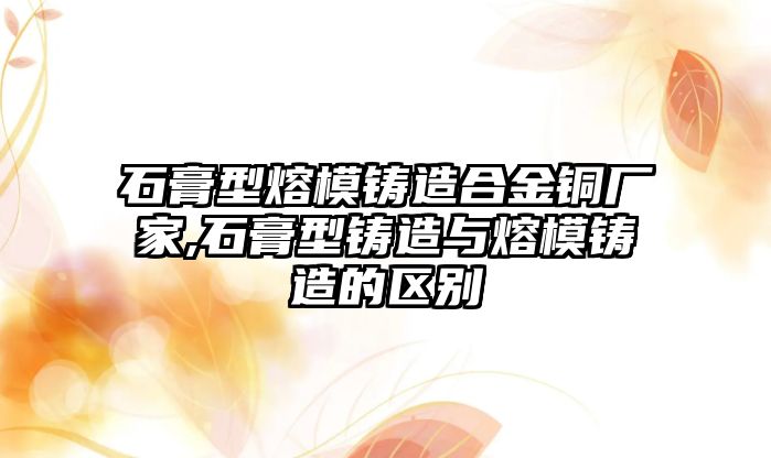 石膏型熔模鑄造合金銅廠家,石膏型鑄造與熔模鑄造的區(qū)別