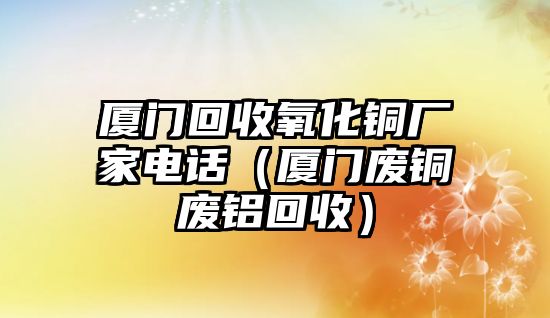 廈門回收氧化銅廠家電話（廈門廢銅廢鋁回收）