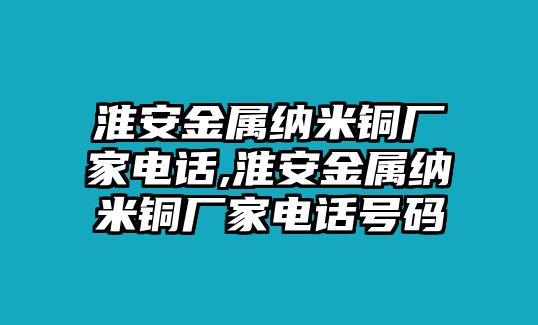 淮安金屬納米銅廠家電話,淮安金屬納米銅廠家電話號碼