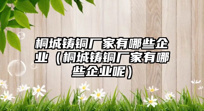 桐城鑄銅廠家有哪些企業(yè)（桐城鑄銅廠家有哪些企業(yè)呢）