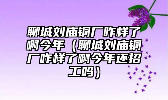 聊城劉廟銅廠咋樣了啊今年（聊城劉廟銅廠咋樣了啊今年還招工嗎）