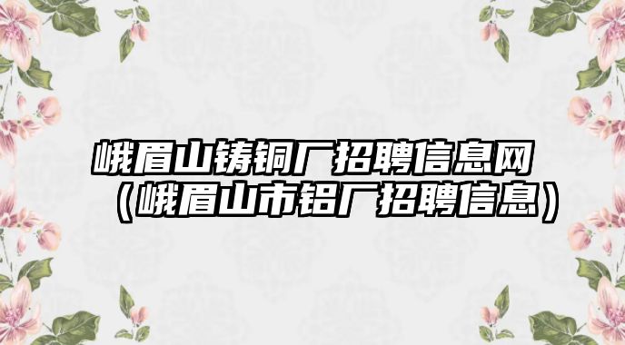 峨眉山鑄銅廠招聘信息網(wǎng)（峨眉山市鋁廠招聘信息）