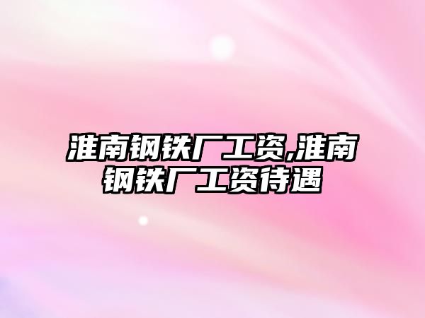 淮南鋼鐵廠工資,淮南鋼鐵廠工資待遇