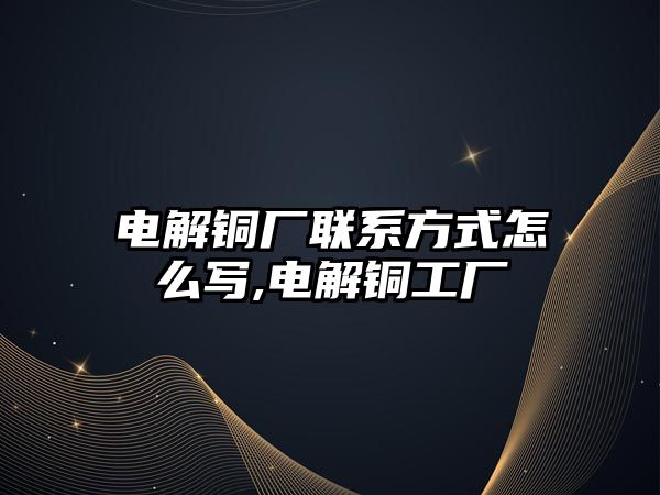 電解銅廠聯(lián)系方式怎么寫,電解銅工廠